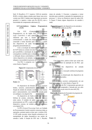 Ed.0000.VOL000–ISSN0000-0000(online) TÁRCIO BENEDITO MENEZES SALES / UNINORTE
ALBERTO VILAÇA COUTINHO JÚNIOR / UNINORTE
-5-
Intel. O RaspBerry Pi 3 manteve 1GB de memória
RAM e existem alguns estudos para lançar uma nova
versão com 2GB. A adição mais importante na terceira
geração é o suporte a redes sem fio (Wi-Fi), sem a
necessidade de componentes adicionais [5].
2.5 Controladores Lógicos Programáveis
(CLP)
Um CLP (Controladores Lógicos
Programáveis) ou do inglês PLC (Programmable
Logic Controller) é uma espécie de computador
industrial que tem a função de monitorar
continuamente o estado dos dispositivos de entrada
conectado e tomar decisões para controlar o estado
dos dispositivos de saída baseando-se em um
programa personalizado [2].
Com a revolução da Indústria 4.0, a utilização
do CLP tornou-se comum em uma linha de produção,
pois possibilita a automação de processos, o que por
consequência contribui para a redução de custos. Com
a utilização desses controladores é possível combinar
vários dispositivos de entrada e saída para melhor se
adequar a necessidade do processo da companhia [2].
Um PLC é composto em 3 partes principais,
como ilustra a Figura 8.
Figura 8: Componentes de um PLC
Fonte: [2]
Os dispositivos de Entrada ou Inputs incluem
botões, sensores, potenciômetros entre outros. A
função do módulo de entrada é emitir um sinal interno
para o processamento, esse módulo de entrada pode
ser analógico e/ou digital [10].
Os dispositivos de Saída ou Outputs incluem
bobinas de contato, solenoides, lâmpadas, motores
entre outros. O módulo de saída é executado após
processamento na CPU, e pode ativar ou desativar um
dispositivo externo, tal módulo pode ser analógico
e/ou digital [10].
A CPU (Central Processing Unit), ou Unidade
de Processamento Central controla e processa todas as
operações, portanto pode-se dizer que o cérebro [10].
A CPU pode executar várias funções aritméticas e de
manipulação de dados baseando-se nas seções de
entrada e saída. A função do CPU são: 1. Receber
sinais de entrada; 2. Executar o programa e tomar
decisões para controlar a operação do equipamento ou
processo; 3. Ativar ou Desativar sinais de saída [10].
A Figura 9 ilustra alguns dispositivos de entrada e
saída.
Figura 9: Exemplos de dispositivos de enntrada e
saída de um PLC
Fonte: [61]
Com base nisso, pode-se dizer que existe três
etapas fundamentais na operação de um PLC, que
são:
a) Análise dos dispositivos de entrada
conectados;
b) Verificação e execução contínua do programa
do usuário;
c) Ativação ou desativação dos dispositivos de
saída conectados;
Essas etapas ocorrem continuamente em um
loop de repetição [2], como ilustra a Figura 10.
O programa do PLC é tipicamente gravado em
um aplicativo de computador e baixado por um cabo
de conexão direta ou por meio de uma rede [30].
Figura 10: Diagrama de Execução do programa de
um PLC
Fonte: [2]
 