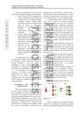 Ed.0000.VOL000–ISSN0000-0000(online) TÁRCIO BENEDITO MENEZES SALES / UNINORTE
ALBERTO VILAÇA COUTINHO JÚNIOR / UNINORTE
-6-
Para criar um programa para o PLC é possível
utilizar uma das seguintes linguagens de programação:
a) Ladder Diagram (LD) é a linguagem mais
comum e utilizada por diversos fabricantes
e usuários finais. É uma linguagem gráfica
inicialmente utiliza-se contatos simples
que simulam a abertura ou fechamento dos
sinais de entrada ou saídas. Essa
linguagem foi expandida para incluir
instruções como Contadores,
Temporizadores, Registros e operadores
aritméticos.
b) Function Blocks Diagram (FBD) é uma
linguagem gráfica que representa fluxos de
sinais e dados através de blocos funcionais
reutilizáveis. É muito útil para expressar a
interconexão de algoritmos e a lógica de
sistema de controle.
c) Structured Text (ST) é uma linguagem
texto de alto nível que incentiva a
programação estruturada. Possui uma
estrutura de linguagem (sintaxe) similar ao
Pascal e suporta uma ampla variedade de
instruções.
A funcionalidade do PLC evoluiu ao longo dos
anos para incluir Controle sequencial de relé, controle
de movimento, controle de processo, sistemas de
controle distribuído e rede. Os recursos de
manipulação de dados, armazenamento, poder de
processamento e comunicação são aproximadamente
equivalentes aos computadores de mesa.
Os computadores de mesa não são aceitos
facilmente na indústria pesada porque esses
equipamentos tem sistemas operacionais menos
estáveis do que os PLCs e também o hardware
normalmente não são projetados para os mesmos
níveis de tolerância à temperatura, umidade, vibração
e longevidade [30].
2.6 Servidores OPC (Open Platform
Communications)
OPC é uma plataforma de comunicação aberta
ou Open Platform Communications em inglês, que
tem a capacidade de interagir com outros sistemas
permitindo a troca segura e confiável de dados no
espaço de automação industrial e em outros setores. É
uma plataforma independente e que garante o fluxo
contínuo de informações entre dispositivos de diversos
fabricantes. A Fundação OPC é responsável pelo
desenvolvimento e manutenção deste padrão. Compõe
uma série de especificações desenvolvidas por
fornecedores do setor industrial, usuários finais e
desenvolvedores de software, incluindo acesso a dados
em tempo real, monitoramento de alarmes e eventos,
acesso a dados históricos e de outras aplicações [20].
A Fundação OPC lançou em 1996 a primeira
versão com o objetivo de abstrair protocolos
complexos e específicos por meio de uma interface
padronizada e simples, permitindo dispositivos
externos como sistemas HMI (Human-Machine
Interface), SCADA (Supervisory Control and Data
Acquisition), PLC (Programmable Logic Controller)
fizessem uma interface com um “intermediário” que
coletaria e enviaria dados. Como resultados, surgiu
toda uma indústria caseira de produtos, permitindo
que os usuários finais implementassem sistemas
usando diferentes produtos, mas todos interagindo em
si [21].
De acordo com Fundação OPC essa plataforma
de comunicação aberta nasceu para controle de
processos, essas especificações tiveram ampla adoção
em vários setores, como na manufatura, automação
predial e residencial, petróleo e gás, energia renovável
entre outros [21].
Com a introdução de arquiteturas orientadas a
serviços de manufatura, surgiram novos desafios em
segurança e modelagem de dados. Para atender a essas
necessidades a Fundação OPC desenvolveu uma nova
plataforma de comunicação aberta, rica em recursos,
interoperável, escalável, flexível e com grande
oportunidade no mercado futuro [21].
O OPC-UA ou OPC Arquitetura Unificada, foi
lançado em 2008, é uma arquitetura orientada a
serviços e independente de plataforma e sistema
operacional. A Figura 11 ilustra a nova arquitetura
ignora a necessidade de um componente baseado em
Windows e pode se comunicar diretamente com outros
dispositivos incorporados nos CLPs [30].
Figura 11: Arquitetura OPC e OPC-UA
Fonte: [18]
OPC-UA estende as funcionalidades do modelo
original, OPC, aprimorando a segurança e migrando
para uma implementação independente de plataforma,
 