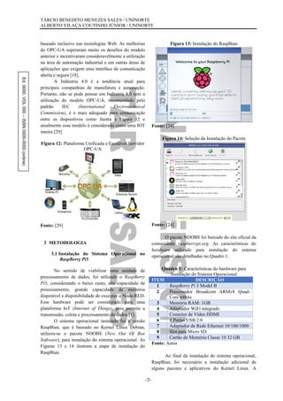 Ed.0000.VOL000–ISSN0000-0000(online) TÁRCIO BENEDITO MENEZES SALES / UNINORTE
ALBERTO VILAÇA COUTINHO JÚNIOR / UNINORTE
-7-
baseado inclusive nas tecnologias Web. As melhorias
do OPC-UA superaram muito os desafios do modelo
anterior e incentivaram consideravelmente a utilização
na área de automação industrial e em outras áreas de
aplicações que exigem uma interface de comunicação
aberta e segura [18].
A Indústria 4.0 é a tendência atual para
principais companhias de manufatura e automação.
Portanto, não se pode pensar em Indústria 4.0 sem a
utilização do modelo OPC-UA, recomendado pelo
padrão IEC (International Electrotechnical
Commission), é o mais adequado para comunicação
entre os dispositivos como ilustra a Figura 12 e
atualmente esse modelo é considerado como uma IOT
inteira [29].
Figura 12: Plataforma Unificada e Escalável Servidor
OPC-UA
Fonte: [29]
3 METODOLOGIA
3.1 Instalação do Sistema Operacional no
RaspBerry Pi3
No sentido de viabilizar uma unidade de
processamento de dados, foi utilizado o RaspBerry
Pi3, considerando o baixo custo, alta capacidade de
processamento, grande capacidade de memória
disponível e disponibilidade de executar o Node-RED.
Esse hardware pode ser considerado para uma
plataforma IoT (Internet of Things), pois permite a
transmissão, coleta e processamento de dados [1].
O sistema operacional instalado foi a versão
RaspBian, que é baseado no Kernel Linux Debian,
utilizou-se o pacote NOOBS (New Out Of Box
Software), para instalação do sistema operacional. As
Figuras 13 e 14 ilustram a etapa de instalação do
RaspBian.
Figura 13: Instalação do RaspBian
Fonte: [24]
Figura 14: Seleção da Instalação do Pacote
Fonte: [24]
O pacote NOOBS foi baixado do site oficial da
comunidade raspberrypi.org. As características do
hardware utilizado para instalação do sistema
operacional são detalhadas no Quadro 1.
Quadro 1: Características do hardware para
Instalação do Sistema Operacional
ITEM DESCRIÇÃO
1 RaspBerry Pi 3 Model B
2 Processador Broadcom ARMv8 Quad-
Core 64bits
3 Memória RAM: 1GB
4 Adaptador WiFi integrado
5 Conector de Vídeo HDMI
6 4 Portas USB 2.0
7 Adaptador de Rede Ethernet 10/100/1000
8 Slot para Micro SD
9 Cartão de Memória Classe 10 32 GB
Fonte: Autor
Ao final da instalação do sistema operacional,
RaspBian, foi necessário a instalação adicional de
alguns pacotes e aplicativos do Kernel Linux. A
 