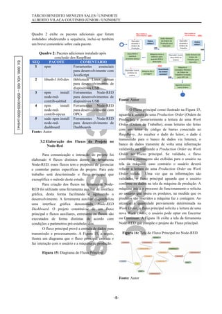 Ed.0000.VOL000–ISSN0000-0000(online) TÁRCIO BENEDITO MENEZES SALES / UNINORTE
ALBERTO VILAÇA COUTINHO JÚNIOR / UNINORTE
-8-
Quadro 2 exibe os pacotes adicionais que foram
instalados obedecendo a sequência, inclui-se também
um breve comentário sobre cada pacote.
Quadro 2: Pacotes adicionais instalado após
conclusão dos RaspBian
SEQ PACOTE COMENTÁRIO
1 npm Ferramentas essenciais
para desenvolvimento com
JavaScript
2 libusb-1.0-0-dev Biblioteca Linux debian
para desenvolvimentos de
dispositivos USB
3 npm install
node-red-
contrib-usbhid
Ferramentas Node-RED
para desenvolvimentos de
dispositivos USB
4 npm install
node-red-
contrib-opcua
Ferramentas Node-RED
para desenvolvimento com
OPCs
5 sudo npm install
node-red-
dashboard
Ferramentas Node-RED
para desenvolvimento de
Dashboards
Fonte: Autor
3.2 Elaboração dos Fluxos do Projeto no
Node-Red
Para comunicação e interação do projeto foi
elaborado 4 fluxos distintos dentro da ferramenta
Node-RED, esses fluxos tem o propósito de gerenciar
e controlar partes específicas do projeto. Para este
trabalho será descriminado o fluxo principal que
exemplifica o método deste estudo.
Para criação dos fluxos na ferramenta Node-
RED foi utilizado uma ferramenta auxiliar de interface
gráfica, desta forma facilitando e agilizando o
desenvolvimento. A ferramenta auxiliar disponibiliza
uma interface gráfica denominada Node-RED
Dashboard. O projeto constitui-se de um fluxo
principal e fluxos auxiliares, entretanto os fluxos são
executados de forma distintas de acordo com
condições e parâmetros pré-estabelecidos.
O fluxo principal provê a entrada de dados para
transmissão e processamento. A Figura 15, a seguir,
ilustra um diagrama que o fluxo principal executa e
faz interação com o usuário e a máquina de produção.
Figura 15: Diagrama do Fluxo Principal
Fonte: Autor
O Fluxo principal como ilustrado na Figura 15,
aguarda a leitura de uma Production Order (Ordem de
Produção), e posteriormente a leitura de uma Work
Order (Ordem de Trabalho), essas leituras são feitas
com um leitor de código de barras conectado ao
RaspBerry. Ao receber o dado do leitor, o dado é
transmitido para o banco de dados via Internet, o
banco de dados transmite de volta uma informação
validando ou rejeitando a Production Order ou Work
Order no Fluxo principal. Se validada, o fluxo
continua e mensagens são exibidas para o usuário na
tela da máquina, caso contrário o usuário deverá
refazer a leitura de uma Production Order ou Work
Order válida. Uma vez que as informações são
validadas, o fluxo principal aguarda que o usuário
confirme os dados na tela da máquina de produção. A
máquina inicia o processo de funcionamento e solicita
ao usuário que insira os produtos, na medida que os
produtos são inseridos a máquina faz a contagem. Ao
alcançar a quantidade previamente determinada na
Work Order, o fluxo principal solicita a leitura de uma
nova Work Order, o usuário pode optar em Encerrar
ou Continuar. A Figura 16 exibe a tela da ferramenta
Node-RED que compõe o projeto do Fluxo principal.
Figura 16: Tela do Fluxo Principal no Node-RED
Fonte: Autor
 