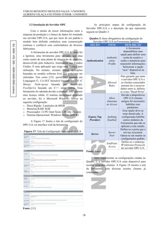 Ed.0000.VOL000–ISSN0000-0000(online) TÁRCIO BENEDITO MENEZES SALES / UNINORTE
ALBERTO VILAÇA COUTINHO JÚNIOR / UNINORTE
-9-
3.3 Instalação do Servidor OPC
Com o intuito de trocar informações entre a
máquina de produção e o banco de dados foi instalado
um servidor OPC-UA, que por meio de um padrão e
modelo bem definido estabelece uma comunicação
contínua e confiável com controladores de diversos
fabricantes.
A ferramenta do servidor OPC-UA definida foi
a Ignition, uma ferramenta para servidor, que atua
como centro de uma planta de integração de sistemas,
desenvolvido pela Inductive Automation nos Estados
Unidos. É uma aplicação que exige uma licença para
utilização. No entanto, existem outras aplicações
baseadas no modelo software livre que poderiam ser
utilizadas. Tais como [15]: open62541 baseado em
Linguagem C; UA.NET Standard baseado em C# (C
Sharp); Node-opcua baseado em JavaScript;
FreeOpcUa baseado em C++ entre outras. Essa
ferramenta foi adotada devido a empresa ABC possuir
uma licença válida. O sistema operacional instalado
no servidor, foi o Microsoft Windows Server na
seguinte configuração:
o Disco Rígido: 2 partições de 80GB
o Memória RAM: 8GB
o Processador: 2 CPU Intel Xeon 2.38 Ghz 16 cores
o Sistema Operacional: Windows Server 2008 R2
A Figura 17 ilustra a tela de configuração do
OPC-UA via interface web da ferramenta.
Figura 17: Tela de Configuração Servidor OPC-UA
Fonte: [11]
As principais etapas da configuração do
Servidor OPC-UA e a descrição do que representa
seguem no Quadro 3.
Quadro 3: Itens obrigatórios da configuração do
Servidor OPC-UA na Ferramenta Ignition
SEÇÃO ITEM DESCRIÇÃO
Authentication
Authentic
ation
Profile
A ferramenta
disponibiliza uma
opção para definir uma
conta de usuário e
senha e autenticar para
transmitir informações.
Selecionar a opção
“new” disponível na
lista.
Allowed
Rules
Para garantir que tanto
o servidor OPC-UA e
os clientes conectados
possam ler e escrever
dados entre si, definiu-
se como “Read-Write”.
Allow
Annoymo
us Access
Devido a dispositivos
OPC-UA clientes
antigos foi necessário
habilitar esse
parâmetro.
Expose Tag
Providers
Auditing
Enabled
Essa opção deve-se
estar desativada. A
configuração habilita
outros módulos da
Ferramenta que não se
aplicam a este estudo.
Server
Server
Port
Define-se a porta que o
serviço executará.
Optou-se em manter as
configurações padrão.
EndPoint
Access
Define-se o endereço
IP (Internet Protocol)
do servidor OPC-UA.
Fonte: Autor
Após implementar as configurações citadas no
Quadro 3, o servidor OPC-UA estar disponível para
receber conexões clientes. A Figura 18 mostra a tela
da ferramenta com diversas sessões clientes já
conectadas.
 