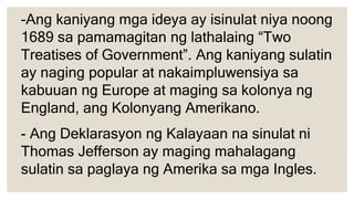 -Ang kaniyang mga ideya ay isinulat niya noong
1689 sa pamamagitan ng lathalaing “Two
Treatises of Government”. Ang kaniyang sulatin
ay naging popular at nakaimpluwensiya sa
kabuuan ng Europe at maging sa kolonya ng
England, ang Kolonyang Amerikano.
- Ang Deklarasyon ng Kalayaan na sinulat ni
Thomas Jefferson ay maging mahalagang
sulatin sa paglaya ng Amerika sa mga Ingles.
 