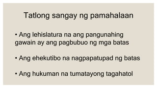 • Ang lehislatura na ang pangunahing
gawain ay ang pagbubuo ng mga batas
• Ang ehekutibo na nagpapatupad ng batas
• Ang hukuman na tumatayong tagahatol
Tatlong sangay ng pamahalaan
 