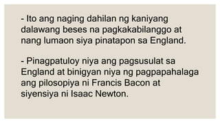 - Ito ang naging dahilan ng kaniyang
dalawang beses na pagkakabilanggo at
nang lumaon siya pinatapon sa England.
- Pinagpatuloy niya ang pagsusulat sa
England at binigyan niya ng pagpapahalaga
ang pilosopiya ni Francis Bacon at
siyensiya ni Isaac Newton.
 