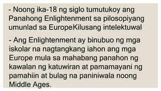 - Noong ika-18 ng siglo tumutukoy ang
Panahong Enlightenment sa pilosopiyang
umunlad sa Europe.
- Ang Enlightenment ay binubuo ng mga
iskolar na nagtangkang iahon ang mga
Europe mula sa mahabang panahon ng
kawalan ng katuwiran at pamamayani ng
pamahiin at bulag na paniniwala noong
Middle Ages.
Kilusang intelektuwal
 