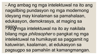 - Ang mga intelektuwal na ito ay nakilala
bilang mga philosopher o pangkat ng mga
intelektuwal na humikayat sa paggamit ng
katuwiran, kaalaman, at edukasyon sa
pagsugpo sa pamahiin at kamangmangan.
- Ang ambag ng mga intelektuwal na ito ang
nagsilbing pundasyon ng mga modernong
ideyang may kinalaman sa pamahalaan,
edukasyon, demokrasya, at maging sa
sining.
 