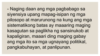 - Naging daan ang mga pagbabago sa
siyensiya upang mapag-isipan ng mga
pilosopo at marurunong na kung ang mga
sistematikong batas ay maaaring maging
kasagutan sa paglikha ng sansinukob at
kapaligiran, maaari ding maging gabay
ang mga ito sa mga ugnayang politikal,
pangkabuhayan, at panlipunan.
 