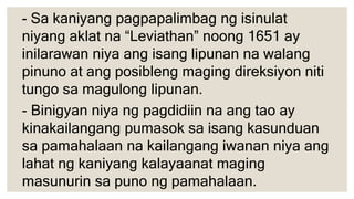 - Sa kaniyang pagpapalimbag ng isinulat
niyang aklat na “Leviathan” noong 1651 ay
inilarawan niya ang isang lipunan na walang
pinuno at ang posibleng maging direksiyon niti
tungo sa magulong lipunan.
- Binigyan niya ng pagdidiin na ang tao ay
kinakailangang pumasok sa isang kasunduan
sa pamahalaan na kailangang iwanan niya ang
lahat ng kaniyang kalayaanat maging
masunurin sa puno ng pamahalaan.
 