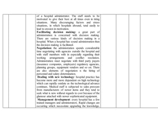 of a hospital administrator. The staff needs to be
motivated to give their best at all times even in tiring
situations. Many discouraging factors and stress
situations, in which hospitals abound, tend easily to
lead to erosion in motivation.
Facilitating decision making: a great part of
administration is concerned with decision making.
There are various kinds of decision making in a
hospital. When a hospital has sound administration then
the decision making is facilitated.
Negotiation: the administration spends considerable
time negotiating with agencies outside the hospital and
with staff members with in especially regarding their
working arrangements and conflict resolution.
Administration must negotiate with third party payers
(insurance companies, employers) regulatory agencies,
planning groups, equipment vendors and so on. There
are also elements of negotiation n the hiring of
personnel and salary determination.
Dealing with new technology: hospital practice has
become more and more dependent on high technology
which can rapidly outdate as the technological advance
continues. Medical staff is subjected to sales pressure
from manufacturers of newer items and they tend to
seek what is new without regards to cost because of the
glamour attached with newer sophisticated equipment.
Management development: every hospital has a few
trained managers and administrators. Rapid changes are
occurring which necessitate upgrading the knowledge,
 