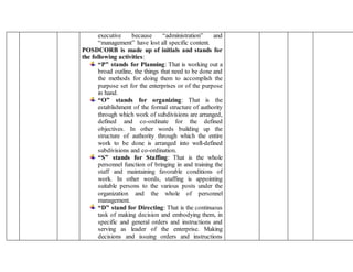 executive because “administration” and
“management” have lost all specific content.
POSDCORB is made up of initials and stands for
the following activities:
“P” stands for Planning: That is working out a
broad outline, the things that need to be done and
the methods for doing them to accomplish the
purpose set for the enterprises or of the purpose
in hand.
“O” stands for organizing: That is the
establishment of the formal structure of authority
through which work of subdivisions are arranged,
defined and co-ordinate for the defined
objectives. In other words building up the
structure of authority through which the entire
work to be done is arranged into well-defined
subdivisions and co-ordination.
“S” stands for Staffing: That is the whole
personnel function of bringing in and training the
staff and maintaining favorable conditions of
work. In other words, staffing is appointing
suitable persons to the various posts under the
organization and the whole of personnel
management.
“D” stand for Directing: That is the continuous
task of making decision and embodying them, in
specific and general orders and instructions and
serving as leader of the enterprise. Making
decisions and issuing orders and instructions
 
