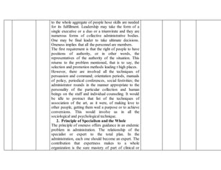 to the whole aggregate of people hose skills are needed
for its fulfillment. Leadership may take the form of a
single executive or a duo or a triumvirate and they are
numerous forms of collective administrative bodies.
One may be final leader to take ultimate decisions.
Oneness implies that all the personnel are members.
The first requirement is that the right of people to have
positions of authority, or in other words, the
representatives of the authority of the situation. This
returns to the problem mentioned, that is to say, the
selection and promotion methods leading t high places.
However, there are involved all the techniques of
persuasion and command; orientation periods, manuals
of policy, periodical conferences, social festivities; the
administrator rounds in the manner appropriate to the
personality of the particular collection and human
beings on the staff and individual counseling. It would
be idle to protract that list of the techniques of
association of the art, as it were, of making love to
other people, getting them wed a purpose or to achieve
conversions. This would involve us in all the
sociological and psychological technique.
2. Principle of Specialism and the Whole
The principle of oneness offers guidance in an endemic
problem in administration. The relationship of the
specialist or expert to the total plan. In the
administration, each one should become an expert. The
contribution that expertness makes to a whole
organization is the sure mastery of part of clinical or
 