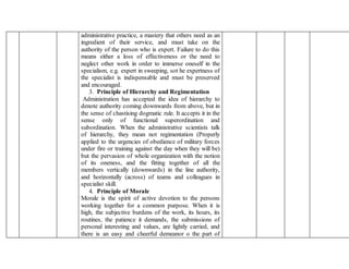 administrative practice, a mastery that others need as an
ingredient of their service, and must take on the
authority of the person who is expert. Failure to do this
means either a loss of effectiveness or the need to
neglect other work in order to immerse oneself in the
specialism, e.g. expert in sweeping, sot he expertness of
the specialist is indispensable and must be preserved
and encouraged.
3. Principle of Hierarchy and Regimentation
Administration has accepted the idea of hierarchy to
denote authority coming downwards from above, but in
the sense of chastising dogmatic rule. It accepts it in the
sense only of functional superordination and
subordination. When the administrative scientists talk
of hierarchy, they mean not regimentation (Properly
applied to the urgencies of obedience of military forces
under fire or training against the day when they will be)
but the pervasion of whole organization with the notion
of its oneness, and the fitting together of all the
members vertically (downwards) in the line authority,
and horizontally (across) of teams and colleagues in
specialist skill.
4. Principle of Morale
Morale is the spirit of active devotion to the persons
working together for a common purpose. When it is
high, the subjective burdens of the work, its hours, its
routines, the patience it demands, the submissions of
personal interesting and values, are lightly carried, and
there is an easy and cheerful demeanor o the part of
 