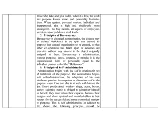 those who take and give order. When it is low, the work
and purpose looses value, and personality frustrates
them. When against, personal tensions, individual and
interpersonal, rise is high and rebelliously more
endangered. To buy morale, all aspects of employees
are taken into confidence at all levels.
5. Principles of Bureaucracy
Bureaucracy is diseased administration, the disease may
be defined deficiency in the spirit that created its
purpose that caused organization to be created, so that
either co-operation has fallen apart or activities are
executed without any interest in the object originally
assigned to them. Bureaucracy is administration,
without purpose, ethos, oneness, or morale; it is the
organizational form of personality equal to the
individual person called the “Hollowmen”.
6. Principle of Self- Administration
Administration begins with the self in relationship tot
eh fulfillment of the purpose. The administrator begins
with self-administartino, the adaptation of his own
stubborn, passive, incompetent or dissentient self to the
purpose, even if no one else is at work with him on the
job. Every professional worker- singer, actor, boxer,
author, scientist, nurse is obliged to administer himself
or herself, they must retain their caprices, harness their
energies and abate spiritual and mental rebellion in their
natures for the successful and most economical mastery
of purpose. This is self administration. In addition to
the above, the following principles should be
 