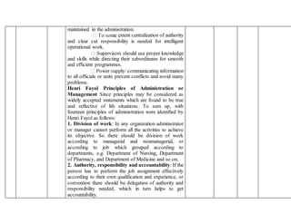 maintained in the administration.
xtent centralization of authority
and clear cut responsibility is needed for intelligent
operational work.
and skills while directing their subordinates for smooth
and efficient programmes.
to all officials or units prevent conflicts and avoid many
problems.
Henri Fayol Principles of Administration or
Management Since principles may be considered as
widely accepted statements which are found to be true
and reflective of life situations. To sum up, with
fourteen principles of administration were identified by
Henri Fayol as follows:
1. Division of work: In any organization administrator
or manager cannot perform all the activities to achieve
its objective. So there should be division of work
according to managerial and nonmanagerial, or
according to job which grouped according to
departments, e.g. Department of Nursing, Department
of Pharmacy, and Department of Medicine and so on.
2. Authority, responsibility and accountability: If the
person has to perform the job assignment effectively
according to their own qualification and experience, or
convention there should be delegation of authority and
responsibility needed, which in turn helps to get
accountability.
 