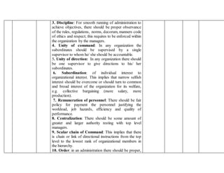 3. Discipline: For smooth running of administration to
achieve objectives, there should be proper observance
of the rules, regulations, norms, decorum, manners code
of ethics and respect; this requires to be enforced within
the organization by the managers.
4. Unity of command: In any organization the
subordinates should be supervised by a single
supervisor to whom he/ she should be accountable.
5. Unity of direction: In any organization there should
be one supervisor to give directions to his/ her
subordinates.
6. Subordination: of individual interest to
organizational interest. This implies that narrow selfish
interest should be overcome or should turn to common
and broad interest of the organization for its welfare,
e.g. collective bargaining (more salary, more
production).
7. Remuneration of personnel: There should be fair
policy for payment the personnel justifying the
workload, job hazards, efficiency and quality of
performance.
8. Centralization: There should be some amount of
greater and larger authority resting with top level
managers.
9. Scalar chain of Command: This implies that there
is chain or link of directional instructions from the top
level to the lowest rank of organizational members in
the hierarchy.
10. Order: in an administration there should be proper,
 