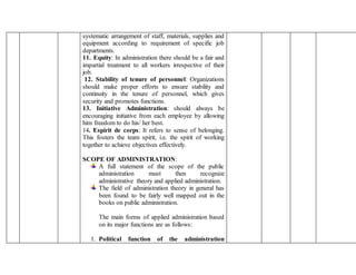 systematic arrangement of staff, materials, supplies and
equipment according to requirement of specific job
departments.
11. Equity: In administration there should be a fair and
impartial treatment to all workers irrespective of their
job.
12. Stability of tenure of personnel: Organizations
should make proper efforts to ensure stability and
continuity in the tenure of personnel, which gives
security and promotes functions.
13. Initiative Administration: should always be
encouraging initiative from each employee by allowing
him freedom to do his/ her best.
14. Espirit de corps: It refers to sense of belonging.
This fosters the team spirit, i.e. the spirit of working
together to achieve objectives effectively.
SCOPE OF ADMINISTRATION:
A full statement of the scope of the public
administration must then recognize
administrative theory and applied administration.
The field of administration theory in general has
been found to be fairly well mapped out in the
books on public administration.
The main forms of applied administration based
on its major functions are as follows:
1. Political function of the administration
 