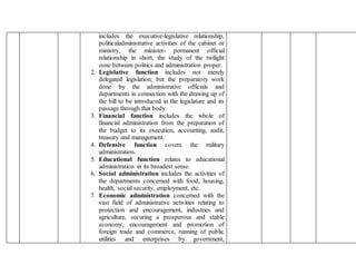 includes the executive-legislative relationship,
politicaladministrative activities of the cabinet or
ministry, the minister- permanent official
relationship in short, the study of the twilight
zone between politics and administration proper.
2. Legislative function includes not merely
delegated legislation, but the preparatory work
done by the administrative officials and
departments in connection with the drawing up of
the bill to be introduced in the legislature and its
passage through that body.
3. Financial function includes the whole of
financial administration from the preparation of
the budget to its execution, accounting, audit,
treasury and management.
4. Defensive function covers the military
administration.
5. Educational function relates to educational
administration in its broadest sense.
6. Social administration includes the activities of
the departments concerned with food, housing,
health, social security, employment, etc.
7. Economic administration concerned with the
vast field of administrative activities relating to
protection and encouragement, industries and
agriculture, securing a prosperous and stable
economy, encouragement and promotion of
foreign trade and commerce, running of public
utilities and enterprises by government,
 
