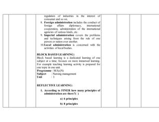 regulation of industries in the interest of
consumer and so on.
8. Foreign administration includes the conduct of
foreign affairs diplomacy, international
cooperation, administration of the international
agencies of various kinds, etc.
9. Imperial administration covers the problems
and techniques arising from the rule of one
person or nation over another.
10.Local administration is concerned with the
activities of local bodies.
BLOCK BASED LEARNING:
Block based learning is a dedicated learning of one
subject at a time; focuses on more immersed learning.
For example teaching learning activity is prepared for
one topic in one unit.
Programme : M.Sc(N)
Subject : Nursing management
Unit : I
REFLECTIVE LEARNING:
1. According to FINER how many principles of
administration are there?( )
a) 6 principles
b) 8 principles
 