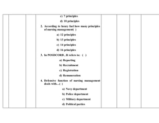 c) 7 principles
d) 10 principles
2. According to henry fuel how many principles
of nursing management( )
a) 12 principles
b) 13 principles
c) 14 principles
d) 16 principles
3. In POSDCORB , R refers to: ( )
a) Reporting
b) Recruitment
c) Registration
d) Remuneration
4. Defensive function of nursing management
deals with…( )
a) Navy department
b) Police department
c) Military department
d) Political parties
 
