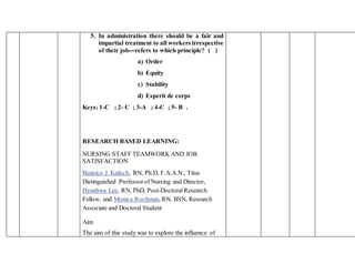 5. In administration there should be a fair and
impartial treatment to all workers irrespective
of their job---refers to which principle? ( )
a) Order
b) Equity
c) Stability
d) Esperit de corps
Keys: 1-C ; 2- C ; 3-A ; 4-C ; 5- B .
RESEARCH BASED LEARNING:
NURSING STAFF TEAMWORK AND JOB
SATISFACTION
Beatrice J. Kalisch, RN, Ph.D, F.A.A.N., Titus
Distinguished Professorof Nursing and Director,
Hyunhwa Lee, RN, PhD, Post-DoctoralResearch
Fellow, and Monica Rochman, RN, BSN, Research
Associate and Doctoral Student
Aim
The aim of this study was to explore the influence of
 