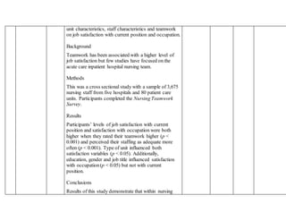 unit characteristics, staff characteristics and teamwork
on job satisfaction with current position and occupation.
Background
Teamwork has been associated with a higher level of
job satisfaction but few studies have focused on the
acute care inpatient hospital nursing team.
Methods
This was a cross sectional study with a sample of 3,675
nursing staff from five hospitals and 80 patient care
units. Participants completed the Nursing Teamwork
Survey.
Results
Participants’ levels of job satisfaction with current
position and satisfaction with occupation were both
higher when they rated their teamwork higher (p <
0.001) and perceived their staffing as adequate more
often (p < 0.001). Type of unit influenced both
satisfaction variables (p < 0.05). Additionally,
education, gender and job title influenced satisfaction
with occupation(p < 0.05) but not with current
position.
Conclusions
Results of this study demonstrate that within nursing
 