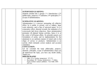 SUPERVISED LEARNING:
Students divided into 5 groups 1st ( Introduction ) 2nd
(philosophy, purpose) 3rd (elements ) 4th (principles) 5 th
(scope of administration)
SUMMATIVE LEARNING:
Administration is a process permeating all collective
effort, be it public or private, civil or military, large
scale otherwise, and is that of universal nature. It is a
corporative effort, directed towards the realization of a
consciously laid down objectives. Since administration
permeates all planned human activities, hence it is at
the centre of all human affairs. Its principle aspects are
formulation of policy and its implementation for the
attainment in an optimum manner of stated ends in the
shape of service or products. Administration is an
activity which demands correct analysis and accurate
orientation.
CONCLUSION:
Let me conclude the topic philosophy, purpose,
elements, principles, scope of administration, hope you
all understood the topic, you have any doubt clarify,
Thank you.
BIBLIOGRAPHY
• Gillies D A, Nursing management: 537-551.
• Basvanthapa BT. Nursing administration. 1st edition,
Jaypee brothers medical publishers: New Delhi 2004:
327-332
 