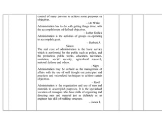 control of many persons to achieve some purposes or
objectives.
– LD White
Administration has to do with getting things done; with
the accomplishment of defined objectives.
– Luther Gullick
Administration is the activities of groups co-operating
to accomplish goals.
– Herbert A
Simon
The real core of administration is the basic service
which is performed for the public such as police, and
the protection, public works, education, recreation,
sanitation, social security, agricultural research,
national defense and others.
- Nigro
Administration may be defined as the management of
affairs with the use of well thought out principles and
practices and rationalized techniques to achieve certain
objectives.
– Goel
Administration is the organization and use of men and
materials to accomplish purposes. It is the specialized
vocation of managers who have skills of organizing and
directing men and material just as definitely as an
engineer has skill of building structure.
– James L
 