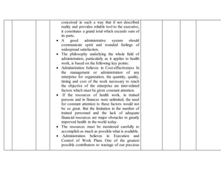 conceived in such a way that if not described
reality and provides reliable tool to the executive,
it constitutes a grand total which exceeds sum of
its parts.
 A good administrative system should
communicate spirit and rounded feelings of
widespread satisfaction.
 The philosophy underlying the whole field of
administration, particularly as it applies to health
work, is based on the following key points:
 Administration believes in Cost-effectiveness In
the management or administration of any
enterprise for organization, the quantity, quality,
timing and cost of the work necessary to reach
the objective of the enterprise are inter-related
factors which must be given constant attention.
 If the resources of health work, in trained
persons and in finances were unlimited, the need
for constant attention to these factors would not
be so great. But the limitation in the number of
trained personnel and the lack of adequate
financial resources are major obstacles to greatly
improved health in the world today.
 The resources must be monitored carefully to
accomplish as much as possible what is available.
 Administration believes in Execution and
Control of Work Plans One of the greatest
possible contributors to wastage of our precious
 