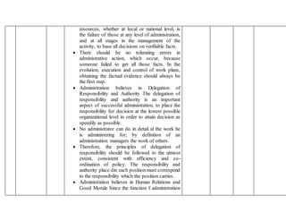 resources, whether at local or national level, is
the failure of those at any level of administration,
and at all stages in the management of the
activity, to base all decisions on verifiable facts.
 There should be no tolerating errors in
administrative action, which occur, because
someone failed to get all those facts. In the
evolution, execution and control of work plans,
obtaining the factual evidence should always be
the first step.
 Administration believes in Delegation of
Responsibility and Authority The delegation of
responsibility and authority is an important
aspect of successful administration, to place the
responsibility for decision at the lowest possible
organizational level in order to attain decision as
speedily as possible.
 No administrator can do in detail al the work he
is administering for; by definition of an
administration managers the work of others.
 Therefore, the principles of delegation of
responsibility should be followed to the utmost
extent, consistent with efficiency and co-
ordination of policy. The responsibility and
authority place din each position must correspond
to the responsibility which the position carries.
 Administration believes in Human Relations and
Good Morale Since the function f administration
 
