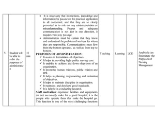 4. Student will
be able to
enlist the
purposes of
administratio
n
10
min
 It is necessary that instructions, knowledge and
information be passed on for practical application
to all concerned, and that they are so clearly
presented as to rule out any misinterpretation or
misunderstanding. Proper and adequate
communication is not just in one direction, it
requires two-way passage.
 Administrators must be certain that they know
and understand the problem of workers for whom
they are responsible. Communications must flow
from the bottom upwards, as well as from top to
bottom.
PURPOSES OF ADMINISTRATION:
 It assists in formulation of objectives.
 It helps in providing high quality nursing care.
 It enables to achieve laid down objectives of an
organization.
 It promotes human relations, public relation and
IPR.
 It helps in planning, implementing and evaluation
of objectives.
 It helps to maintain discipline in organization.
 It maintains and develops good standards.
 It is helpful in conducting research.
Staff motivation: expensive facilities and equipments
do not necessarily make for a good hospital; it is the
people who operate them that make the hospital go.
This function is one of the most challenging functions
Teaching Learning LCD Anybody can
Enumerate the
Purposes of
Nursing
Management
 