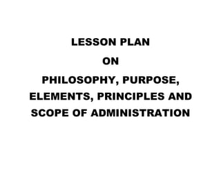 LESSON PLAN
ON
PHILOSOPHY, PURPOSE,
ELEMENTS, PRINCIPLES AND
SCOPE OF ADMINISTRATION
 