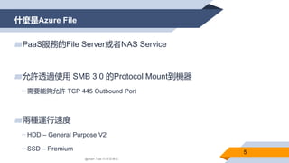 什麼是Azure File
5
▰PaaS服務的File Server或者NAS Service
▰允許透過使用 SMB 3.0 的Protocol Mount到機器
▻需要能夠允許 TCP 445 Outbound Port
▰兩種運行速度
...