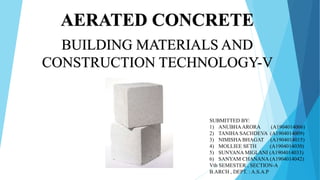 AERATED CONCRETE
BUILDING MATERIALS AND
CONSTRUCTION TECHNOLOGY-V
SUBMITTED BY:
1) ANUBHAARORA (A1904014006)
2) TANIHA SACHDEVA (A1904014009)
3) NIMISHA BHAGAT (A1904014015)
4) MOLLIEE SETH (A1904014030)
5) SUNYANA MIGLANI (A1904014033)
6) SANYAM CHANANA (A1904014042)
Vth SEMESTER , SECTION-A
B.ARCH , DEPT. : A.S.A.P
 