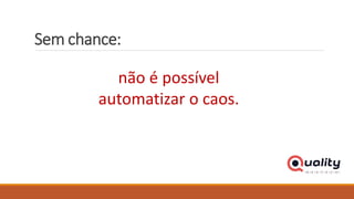 Sem chance:
não é possível
automatizar o caos.
 