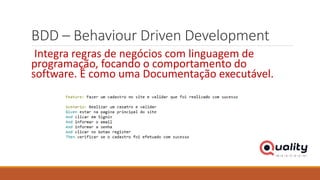 BDD – Behaviour Driven Development
Integra regras de negócios com linguagem de
programação, focando o comportamento do
software. É como uma Documentação executável.
 