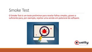 Smoke Test
O Smoke Test é um teste preliminar para revelar falhas simples, graves o
suficiente para, por exemplo, rejeitar uma versão em potencial do software.
 