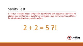 Sanity Test
O Sanity é realizado após a compilação de software, com pequenas alterações no
código, para verificar se os bugs foram corrigidos e que nenhum outro problema
foi introduzido devido a essas alterações.
2 + 2 = 5 ?!
 