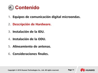Copyright © 2010 Huawei Technologies Co., Ltd. All rights reserved. Page 11Page 11Page 11
Contenido
1. Equipos de comunicación digital microondas.
2. Descripción de Hardware.
3. Instalación de la IDU.
4. Instalación de la ODU.
5. Alineamiento de antenas.
6. Consideraciones finales.
 