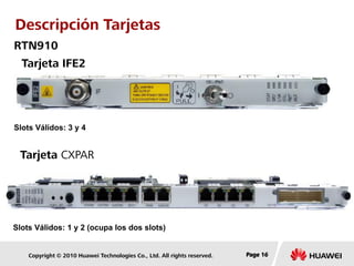 Copyright © 2010 Huawei Technologies Co., Ltd. All rights reserved. Page 16Page 16Page 16
Tarjeta IFE2
Tarjeta CXPAR
Descripción Tarjetas
RTN910
Slots Válidos: 3 y 4
Slots Válidos: 1 y 2 (ocupa los dos slots)
 