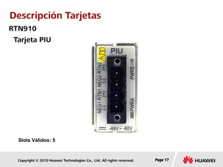 Copyright © 2010 Huawei Technologies Co., Ltd. All rights reserved. Page 17Page 17Page 17
Tarjeta PIU
Slots Válidos: 5
RTN910
Descripción Tarjetas
 