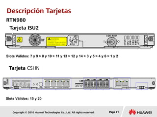 Copyright © 2010 Huawei Technologies Co., Ltd. All rights reserved. Page 21Page 21Page 21
Tarjeta ISU2
Tarjeta CSHN
RTN980
Slots Válidos: 7 y 9 > 8 y 10 > 11 y 13 > 12 y 14 > 3 y 5 > 4 y 6 > 1 y 2
Slots Válidos: 15 y 20
Descripción Tarjetas
 