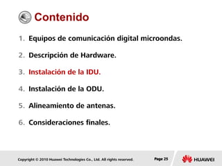 Copyright © 2010 Huawei Technologies Co., Ltd. All rights reserved. Page 25Page 25Page 25
Contenido
1. Equipos de comunicación digital microondas.
2. Descripción de Hardware.
3. Instalación de la IDU.
4. Instalación de la ODU.
5. Alineamiento de antenas.
6. Consideraciones finales.
 