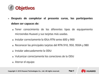 Copyright © 2010 Huawei Technologies Co., Ltd. All rights reserved. Page 3Page 3Page 3
Objetivos
 Después de completar el presente curso, los participantes
deben ser capaces de:
 Tener conocimiento de los diferentes tipos de equipamiento
microondas Huawei y sus tarjetas más usadas.
 Instalar correctamente la IDUs RTN series 600 y 900
 Reconocer las principales tarjetas del RTN 910, 950, 950A y 980
 Instalar adecuadamente la ODU
 Vulcanizar correctamente los conectores de la ODU
 Aterrar el equipo
 