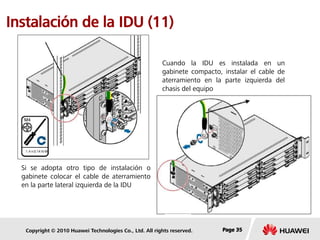 Copyright © 2010 Huawei Technologies Co., Ltd. All rights reserved. Page 35Page 35Page 35
Instalación de la IDU (11)
Cuando la IDU es instalada en un
gabinete compacto, instalar el cable de
aterramiento en la parte izquierda del
chasis del equipo
Si se adopta otro tipo de instalación o
gabinete colocar el cable de aterramiento
en la parte lateral izquierda de la IDU
 