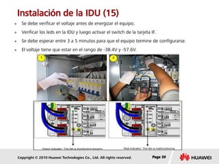 Copyright © 2010 Huawei Technologies Co., Ltd. All rights reserved. Page 39Page 39Page 39
Instalación de la IDU (15)
 Se debe verificar el voltaje antes de energizar el equipo.
 Verificar los leds en la IDU y luego activar el switch de la tarjeta IF.
 Se debe esperar entre 3 a 5 minutos para que el equipo termine de configurarse.
 El voltaje tiene que estar en el rango de -38.4V y -57.6V.
 