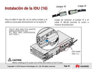 Copyright © 2010 Huawei Technologies Co., Ltd. All rights reserved. Page 40Page 40Page 40
Instalación de la IDU (16)
Luego de conectar el jumper IF y el
cable IF (RG-8) encintar la unión a
manera de protección.
Para el cable IF tipo 5D, no se utiliza Jumper y el
cable es conectado directamente en la tarjeta IF.
 