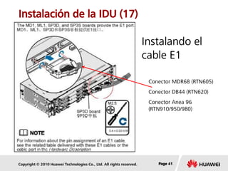 Copyright © 2010 Huawei Technologies Co., Ltd. All rights reserved. Page 41Page 41Page 41
Instalación de la IDU (17)
Instalando el
cable E1
Conector MDR68 (RTN605)
Conector DB44 (RTN620)
Conector Anea 96
(RTN910/950/980)
 