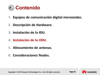 Copyright © 2010 Huawei Technologies Co., Ltd. All rights reserved. Page 42Page 42Page 42
Contenido
1. Equipos de comunicación digital microondas.
2. Descripción de Hardware.
3. Instalación de la IDU.
4. Instalación de la ODU.
5. Alineamiento de antenas.
6. Consideraciones finales.
 