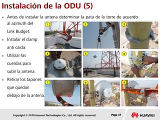 Copyright © 2010 Huawei Technologies Co., Ltd. All rights reserved. Page 47Page 47Page 47
Instalación de la ODU (5)
 Antes de instalar la antena determinar la pata de la torre de acuerdo
al azimuth del
Link Budget.
 Instalar el clamp
anti caída.
 Utilizar las
cuerdas para
subir la antena.
 Retirar los tapones
que quedan
debajo de la antena.
 