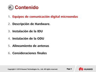 Copyright © 2010 Huawei Technologies Co., Ltd. All rights reserved. Page 5Page 5Page 5
Contenido
1. Equipos de comunicación digital microondas
2. Descripción de Hardware.
3. Instalación de la IDU
4. Instalación de la ODU
5. Alineamiento de antenas
6. Consideraciones finales
 